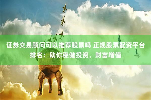 证券交易顾问可以推荐股票吗 正规股票配资平台排名：助你稳健投资，财富增值