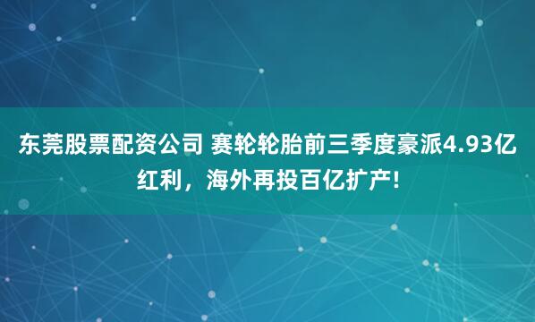 东莞股票配资公司 赛轮轮胎前三季度豪派4.93亿红利，海外再投百亿扩产!