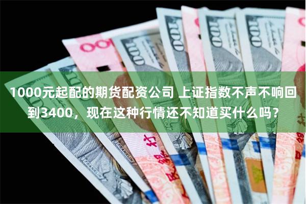 1000元起配的期货配资公司 上证指数不声不响回到3400，现在这种行情还不知道买什么吗？