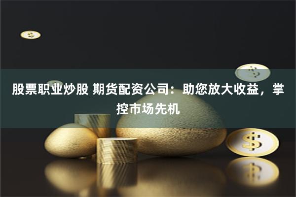 股票职业炒股 期货配资公司：助您放大收益，掌控市场先机