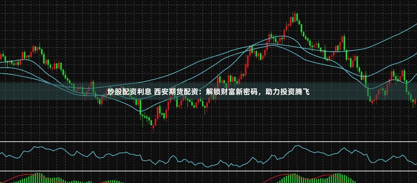 炒股配资利息 西安期货配资：解锁财富新密码，助力投资腾飞