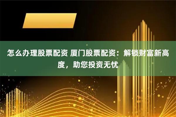 怎么办理股票配资 厦门股票配资：解锁财富新高度，助您投资无忧