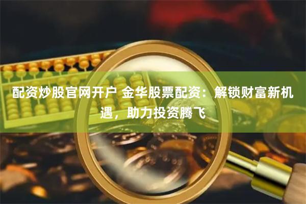 配资炒股官网开户 金华股票配资：解锁财富新机遇，助力投资腾飞