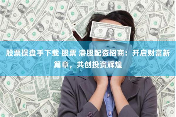 股票操盘手下载 股票 港股配资招商：开启财富新篇章，共创投资辉煌