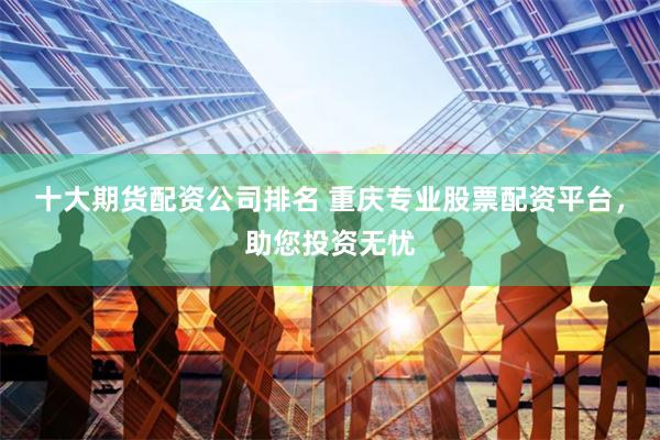 十大期货配资公司排名 重庆专业股票配资平台，助您投资无忧