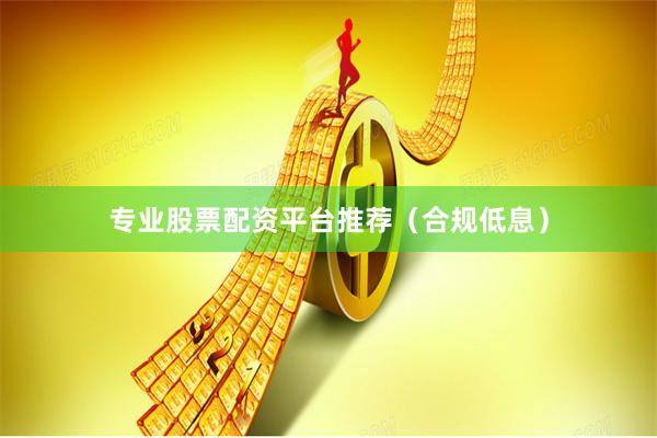 专业股票配资平台推荐（合规低息）